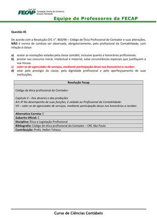 Equipe de Professores da FECAP
Curso de Ciências Contábeis
Questão 45
De acordo com a Resolução CFC no
. 803/96 – Código de Ética Profissional do Contador e suas alterações,
NÃO é norma de conduta ser observada, obrigatoriamente, pelo profissional da Contabilidade, com
relação à classe:
a) acatar as resoluções votadas pela classe contábil, inclusive quanto a honorários profissionais.
b) prestar seu concurso moral, intelectual e material, salvo circunstâncias especiais que justifiquem a
sua recusa.
c) valer-se de agenciador de serviços, mediante participação desse nos honorários a receber.
d) zelar pelo prestígio da classe, pela dignidade profissional e pelo aperfeiçoamento de suas
instituições.
Resolução Fecap
Código de ética profissional do Contador:
Capítulo II – Dos deveres e das proibições
Art.3º No desempenho de suas funções, é vedado ao Profissional da Contabilidade:
VII – valer-se de agenciador de serviços, mediante participação desse nos honorários a receber.
Alternativa Correta: C
Gabarito Oficial: C
Disciplina: Ética e Legislação Profissional
Bibliografia: Código de ética profissional do Contador – CRC São Paulo
Contribuição: Profa. Hellen Tcheou
 