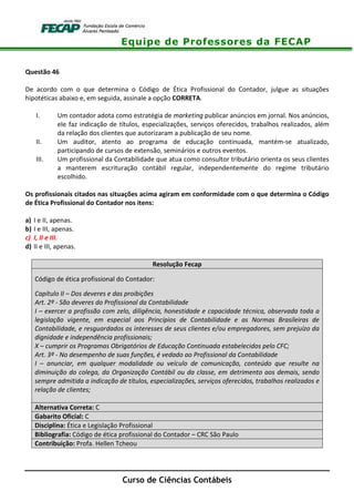 Equipe de Professores da FECAP
Curso de Ciências Contábeis
Questão 46
De acordo com o que determina o Código de Ética Profissional do Contador, julgue as situações
hipotéticas abaixo e, em seguida, assinale a opção CORRETA.
I. Um contador adota como estratégia de marketing publicar anúncios em jornal. Nos anúncios,
ele faz indicação de títulos, especializações, serviços oferecidos, trabalhos realizados, além
da relação dos clientes que autorizaram a publicação de seu nome.
II. Um auditor, atento ao programa de educação continuada, mantém-se atualizado,
participando de cursos de extensão, seminários e outros eventos.
III. Um profissional da Contabilidade que atua como consultor tributário orienta os seus clientes
a manterem escrituração contábil regular, independentemente do regime tributário
escolhido.
Os profissionais citados nas situações acima agiram em conformidade com o que determina o Código
de Ética Profissional do Contador nos itens:
a) I e II, apenas.
b) I e III, apenas.
c) I, II e III.
d) II e III, apenas.
Resolução Fecap
Código de ética profissional do Contador:
Capítulo II – Dos deveres e das proibições
Art. 2º - São deveres do Profissional da Contabilidade
I – exercer a profissão com zelo, diligência, honestidade e capacidade técnica, observada toda a
legislação vigente, em especial aos Princípios de Contabilidade e as Normas Brasileiras de
Contabilidade, e resguardados os interesses de seus clientes e/ou empregadores, sem prejuízo da
dignidade e independência profissionais;
X – cumprir os Programas Obrigatórios de Educação Continuada estabelecidos pelo CFC;
Art. 3º - No desempenho de suas funções, é vedado ao Profissional da Contabilidade
I – anunciar, em qualquer modalidade ou veículo de comunicação, conteúdo que resulte na
diminuição do colega, da Organização Contábil ou da classe, em detrimento aos demais, sendo
sempre admitida a indicação de títulos, especializações, serviços oferecidos, trabalhos realizados e
relação de clientes;
Alternativa Correta: C
Gabarito Oficial: C
Disciplina: Ética e Legislação Profissional
Bibliografia: Código de ética profissional do Contador – CRC São Paulo
Contribuição: Profa. Hellen Tcheou
 