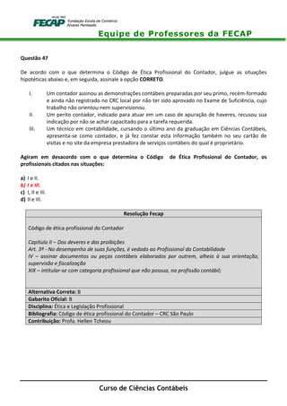 Equipe de Professores da FECAP
Curso de Ciências Contábeis
Questão 47
De acordo com o que determina o Código de Ética Profissional do Contador, julgue as situações
hipotéticas abaixo e, em seguida, assinale a opção CORRETO.
I. Um contador assinou as demonstrações contábeis preparadas por seu primo, recém-formado
e ainda não registrado no CRC local por não ter sido aprovado no Exame de Suficiência, cujo
trabalho não orientou nem supervisionou.
II. Um perito contador, indicado para atuar em um caso de apuração de haveres, recusou sua
indicação por não se achar capacitado para a tarefa requerida.
III. Um técnico em contabilidade, cursando o último ano da graduação em Ciências Contábeis,
apresenta-se como contador, e já fez constar esta informação também no seu cartão de
visitas e no site da empresa prestadora de serviços contábeis do qual é proprietário.
Agiram em desacordo com o que determina o Código de Ética Profissional do Contador, os
profissionais citados nas situações:
a) I e II.
b) I e III.
c) I, II e III.
d) II e III.
Resolução Fecap
Código de ética profissional do Contador
Capítulo II – Dos deveres e das proibições
Art. 3º - No desempenho de suas funções, é vedado ao Profissional da Contabilidade
IV – assinar documentos ou peças contábeis elaborados por outrem, alheio à sua orientação,
supervisão e fiscalização
XIX – intitular-se com categoria profissional que não possua, na profissão contábil;
Alternativa Correta: B
Gabarito Oficial: B
Disciplina: Ética e Legislação Profissional
Bibliografia: Código de ética profissional do Contador – CRC São Paulo
Contribuição: Profa. Hellen Tcheou
 