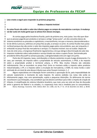 Equipe de Professores da FECAP
Curso de Ciências Contábeis
Leia o texto a seguir para responder às próximas perguntas.1
2
Acabou o imposto invisível3
4
As notas fiscais vão exibir o valor dos tributos pagos na compra de mercadorias e serviços. A mudança5
vai dar susto em muita gente que se achava livre desses encargos.6
7
As contas pagas pelos brasileiros ficarão, partir do próximo ano, mais justas. Isso não quer dizer8
que as pessoas pagarão por produtos e serviços o antigo “preço justo”, um dos conceitos básico do9
sistema econômico eu precedeu o capitalismo, o mercantilismo, em que o monarca, desconsiderando a10
lei de oferta e procura, arbitrava um preço fixo ao pão, à cerveja e à carne. As contas ficarão mais justas11
no Brasil porque elas vão conter o valor dos impostos pagos pelos consumidores, que, por enquanto, é12
embutido no preço final das mercadorias e serviços. É o imposto invisível. Isso vai acabar. Depois de13
mais de vinte anos, o Congresso finalmente regulamentou a lei que obriga à discriminação do valor dos14
impostos incidentes sobre cada produto e serviço listado nas notas e cupons fiscais. Sancionada pela15
presidente Dilma Rousseff na semana passada, a obrigatoriedade entra em vigor em junho.16
Parte dos 63 impostos, taxas, contribuições e tributos existentes no país é paga diretamente. É o17
caso, por exemplo, do imposto sobre a propriedade de veículos automotores, o IPVA, e do imposto18
sobre a propriedade predial e territorial urbana, o IPTU. Mas muitos tributos são cobrados19
indiretamente. Eles se escondem no preço final. Entre os invisíveis estão o imposto sobre produtos20
industrializados, o IPI, e o imposto sobre a circulação de mercadorias, o ICMS. As notas trarão o valor21
estimado de um total de sete desses tributos que antes ficavam invisíveis. [...]22
Alguns especialistas em tributação foram contrários à aprovação da lei, pela impossibilidade de23
calcular exatamente o montante de cada imposto. Os valores exibidos nas notas não serão os24
efetivamente pagos, mas uma aproximação, sujeita a pequenas distorções. Os defensores da norma25
reconhecem suas limitações, mas acreditam que ela deverá contribuir para inibir o ímpeto de criação de26
tributos. A simplificação do sistema tributário brasileiro, que mais uma vez está em fase de discussão27
entre o governo de federal e os estados, é a esperança mais real e imediata para os consumidores.28
Bianca Alvarenga. Economia. VEJA. Editora Abril. Ed. 2.300, ano 45, n
o
51. 19 de dezembro de 2012. p. 80-83.29
 