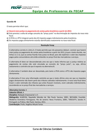 Equipe de Professores da FECAP
Curso de Ciências Contábeis
Questão 48
O texto permite inferir que:
a) Haverá mais justiça no pagamento de contas pelos brasileiros a partir de 2013.
b) Está prevista a volta do antigo conceito do “preço justo” na discriminação de impostos da nova nota
fiscal.
c) O IPVA e o IPTU integram parte dos 63 impostos pagos indiretamente pelos brasileiros.
d) Os impostos pagos diretamente estarão identificados exatamente na nova nota fiscal.
Resolução Fecap
A alternativa correta é a letra A. O texto permite que nós possamos deduzir, concluir que haverá
mais justiça no pagamento de contas pelos brasileiros a partir de 2013, já que o texto elucida, nas
linhas 11 e 12, que as contas ficarão mais justas no Brasil, pois vão explicitar o valor dos impostos
pagos pelos consumidores até então embutido no preço final das mercadorias e serviços.
A alternativa B deve ser desconsiderada uma vez que o texto informa que a justiça relativa ao
pagamento de contas não está vinculada ao conceito do “preço justo”, ou seja, afirma
exatamente o contrário do que é exposto na alternativa B.
A alternativa C também deve ser descartada, pois tanto o IPVA como o IPTU são impostos pagos
diretamente.
A alternativa D traz uma informação contrária ao que o texto afirma uma vez que os impostos
pagos diretamente não fazem parte dos tributos cobrados indiretamente. A nova nota fiscal deve
trazer o valor estimado dos tributos que antes ficavam invisíveis, eram cobrados indiretamente,
escondendo-se no preço final das mercadorias e serviços.
Alternativa Correta: A
Gabarito Oficial: A
Disciplina: Redação Empresarial I e II
Bibliografia: ALMEIDA, Napoleão Mendes de. São Paulo: Saraiva, 2005.; BECHARA, Evanildo.
Moderna Gramática Portuguesa. Rio de Janeiro: Nova Fronteira, 2009.; TERCIOTTI, Sandra H.
Português na Prática. São Paulo: Saraiva, 2011.
Contribuição: Profa. Angélica Miyuki Farias
 