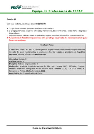 Equipe de Professores da FECAP
Curso de Ciências Contábeis
Questão 49
Com base no texto, identifique o item INCORRETO.
a) O capitalismo sucedeu o sistema econômico mercantilista.
b) O “preço justo” era o preço fixo arbitrado pelo monarca, desconsiderando a lei da oferta e da procura
dos produtos.
c) Impostos como o ICMS e o IPI estão embutidos hoje no valor final dos serviços e das mercadorias.
d) A presidente da República regulamentou a lei que obriga a supressão dos impostos invisíveis que o
Congresso sancionou.
Resolução Fecap
A alternativa correta é a letra D.A afirmação que é apresentada nessa alternativa apresenta uma
inversão de quem regulamentou e sancionou a lei. Na verdade, a presidente da República
sancionou a lei que o Congresso regulamentou.
Alternativa Correta: D
Gabarito Oficial: D
Disciplina: Redação Empresarial I e II
Bibliografia: ALMEIDA, Napoleão Mendes de. São Paulo: Saraiva, 2005.; BECHARA, Evanildo.
Moderna Gramática Portuguesa. Rio de Janeiro: Nova Fronteira, 2009.; TERCIOTTI, Sandra H.
Português na Prática. São Paulo: Saraiva, 2011.
Contribuição: Profa. Angélica Miyuki Farias
 