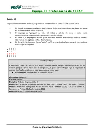 Equipe de Professores da FECAP
Curso de Ciências Contábeis
Questão 50
Julgue os itens referentes à descrição gramatical, identificando-os como CERTOS ou ERRADOS.
I. Na linha 8, empregam-se vírgulas para indicar o deslocamento por intercalação de um termo
na chamada ordem direta da oração.
II. O emprego de “porque”, na linha 12, indica a relação de causa e efeito entre,
respectivamente, os enunciados consequente e antecedente.
III. Na linha 14, o emprego do acento grave indicativo de crase é facultativo, pois sua ausência
não implica alteração do sentido do enunciado.
IV. Na linha 20, flexiona-se a forma “estão” na 3ª pessoa do plural por causa da concordância
com o sujeito composto.
a) E, C, C, E.
b) C, E, C, C.
c) C, C, E, C.
d) E, E, C, C.
Resolução Fecap
A alternativa correta é a letra C, pois a única justificativa que não procede às explicações é a do
item III, porque a crase neste caso é obrigatória, já que o verbo obrigar rege a preposição a
quando significa forçar alguém a fazer alguma coisa, impor algo:
• A mãe obrigou o filho a fazer os trabalhos de casa.
Alternativa Correta: C
Gabarito Oficial: C
Disciplina: Redação Empresarial I e II
Bibliografia: ALMEIDA, Napoleão Mendes de. São Paulo: Saraiva, 2005.; BECHARA, Evanildo.
Moderna Gramática Portuguesa. Rio de Janeiro: Nova Fronteira, 2009.; TERCIOTTI, Sandra H.
Português na Prática. São Paulo: Saraiva, 2011.
Contribuição: Profa. Angélica Miyuki Farias
 