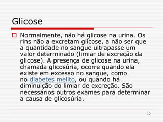10
Glicose
 Normalmente, não há glicose na urina. Os
rins não a excretam glicose, a não ser que
a quantidade no sangue ultrapasse um
valor determinado (limiar de excreção da
glicose). A presença de glicose na urina,
chamada glicosúria, ocorre quando ela
existe em excesso no sangue, como
no diabetes melito, ou quando há
diminuição do limiar de excreção. São
necessários outros exames para determinar
a causa de glicosúria.
 
