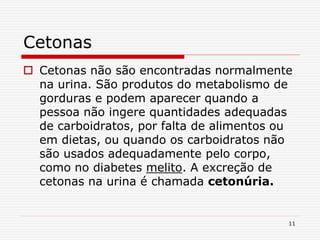 11
Cetonas
 Cetonas não são encontradas normalmente
na urina. São produtos do metabolismo de
gorduras e podem aparecer quando a
pessoa não ingere quantidades adequadas
de carboidratos, por falta de alimentos ou
em dietas, ou quando os carboidratos não
são usados adequadamente pelo corpo,
como no diabetes melito. A excreção de
cetonas na urina é chamada cetonúria.
 