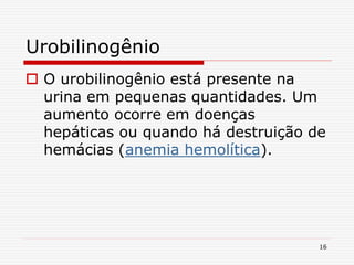 16
Urobilinogênio
 O urobilinogênio está presente na
urina em pequenas quantidades. Um
aumento ocorre em doenças
hepáticas ou quando há destruição de
hemácias (anemia hemolítica).
 