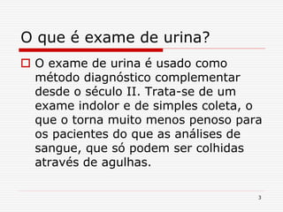 3
O que é exame de urina?
 O exame de urina é usado como
método diagnóstico complementar
desde o século II. Trata-se de um
exame indolor e de simples coleta, o
que o torna muito menos penoso para
os pacientes do que as análises de
sangue, que só podem ser colhidas
através de agulhas.
 