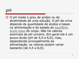 7
pH
 O pH mede o grau de acidez ou de
alcalinidade de uma solução. O pH da urina
depende da quantidade de ácidos e bases
na alimentação e do estado do equilíbrio
ácido-base do corpo. Não há valores
anormais de pH urinário. Em geral ela é um
pouco ácida (pH de 5,0 a 6,0), mas,
dependendo principalmente da
alimentação, os valores podem variar
bastante (de 4,5 a 8,0).
 