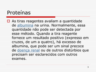 9
Proteínas
 As tiras reagentes avaliam a quantidade
de albumina na urina. Normalmente, essa
quantidade não pode ser detectada por
esse método. Quando a tira reagente
fornece um resultado positivo (expresso em
cruzes, de um a quatro), há excesso de
albumina, que pode ser um sinal precoce
de doença renal ou de outros distúrbios que
precisam ser esclarecidos com outros
exames.
 