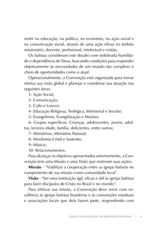 EXAME E CONSAGRAÇÃO AO MINISTÉRIO DIACONAL | 9
sentir na educação, na política, na economia, na ação social e
na comunicação social, através de uma ação eficaz no âmbito
missionário, docente, profissional, intelectual e cristão.
Os batistas consideram este desafio com redobrada humilda-
de e dependência de Deus, buscando condições para responder
objetivamente às necessidades de um mundo tão complexo e
cheio de oportunidades como o atual.
Operacionalmente, a Convenção está organizada para tornar
efetiva sua visão global e planejar e coordenar sua atuação nas
seguintes áreas:
1- Ação Social;
2- Comunicação;
3- Culto e Louvor;
4- Educação Religiosa, Teológica, Ministerial e Secular;
5- Evangelismo, Evangelização e Missões;
6- Grupos específicos: Crianças, adolescentes, jovens, adul-
tos, terceira idade, família, deficientes, entre outros;
7- Ministérios, Ministério Pastoral;
8- Mordomia Cristã e Sustento;
9- Música;
10- Relacionamentos.
Para alcançar os objetivos apresentados anteriormente, a Con-
venção tem uma Missão e uma Visão que norteiam suas ações:
Missão - “Viabilizar a cooperação entre as igrejas batistas no
cumprimento de sua missão como comunidade local”.
Visão - “Ser uma instituição ágil, eficaz e útil às igrejas batistas
para fazer discípulos de Cristo no Brasil e no mundo”.
Para efetivar sua missão, a Convenção deve servir com ex-
celência às igrejas batistas brasileiras e às convenções estaduais
e associações locais que dela fazem parte, respondendo com
 