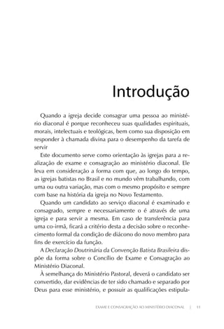 EXAME E CONSAGRAÇÃO AO MINISTÉRIO DIACONAL | 11
Quando a igreja decide consagrar uma pessoa ao ministé-
rio diaconal é porque reconheceu suas qualidades espirituais,
morais, intelectuais e teológicas, bem como sua disposição em
responder à chamada divina para o desempenho da tarefa de
servir
Este documento serve como orientação às igrejas para a re-
alização de exame e consagração ao ministério diaconal. Ele
leva em consideração a forma com que, ao longo do tempo,
as igrejas batistas no Brasil e no mundo vêm trabalhando, com
uma ou outra variação, mas com o mesmo propósito e sempre
com base na história da igreja no Novo Testamento.
Quando um candidato ao serviço diaconal é examinado e
consagrado, sempre e necessariamente o é através de uma
igreja e para servir a mesma. Em caso de transferência para
uma co-irmã, ficará a critério desta a decisão sobre o reconhe-
cimento formal da condição de diácono do novo membro para
fins de exercício da função.
A Declaração Doutrinária da Convenção Batista Brasileira dis-
põe da forma sobre o Concílio de Exame e Consagração ao
Ministério Diaconal.
À semelhança do Ministério Pastoral, deverá o candidato ser
convertido, dar evidências de ter sido chamado e separado por
Deus para esse ministério, e possuir as qualificações estipula-
IntroduçãoIntrodução
 