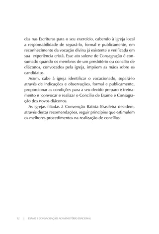12 | EXAME E CONSAGRAÇÃO AO MINISTÉRIO DIACONAL
das nas Escrituras para o seu exercício, cabendo à igreja local
a responsabilidade de separá-lo, formal e publicamente, em
reconhecimento da vocação divina já existente e verificada em
sua experiência cristã. Esse ato solene de Consagração é con-
sumado quando os membros de um presbitério ou concílio de
diáconos, convocados pela igreja, impõem as mãos sobre os
candidatos.
Assim, cabe à igreja identificar o vocacionado, separá-lo
através de indicações e observações, formal e publicamente,
proporcionar as condições para a seu devido preparo e treina-
mento e convocar e realizar o Concílio de Exame e Consagra-
ção dos novos diáconos.
As igrejas filiadas à Convenção Batista Brasileira decidem,
através destas recomendações, seguir princípios que estimulem
os melhores procedimentos na realização de concílios.
 