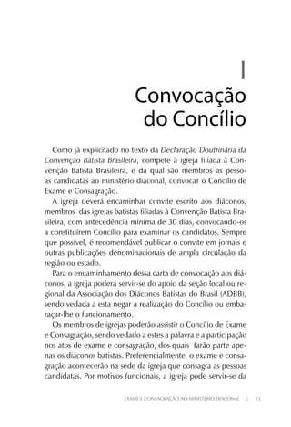 EXAME E CONSAGRAÇÃO AO MINISTÉRIO DIACONAL | 13
II
ConvocaçãoConvocação
do Concíliodo Concílio
Como já explicitado no texto da Declaração Doutrinária da
Convenção Batista Brasileira, compete à igreja filiada à Con-
venção Batista Brasileira, e da qual são membros as pesso-
as candidatas ao ministério diaconal, convocar o Concílio de
Exame e Consagração.
A igreja deverá encaminhar convite escrito aos diáconos,
membros das igrejas batistas filiadas à Convenção Batista Bra-
sileira, com antecedência mínima de 30 dias, convocando-os
a constituírem Concílio para examinar os candidatos. Sempre
que possível, é recomendável publicar o convite em jornais e
outras publicações denominacionais de ampla circulação da
região ou estado.
Para o encaminhamento dessa carta de convocação aos diá-
conos, a igreja poderá servir-se do apoio da seção local ou re-
gional da Associação dos Diáconos Batistas do Brasil (ADBB),
sendo vedada a esta negar a realização do Concílio ou emba-
raçar-lhe o funcionamento.
Os membros de igrejas poderão assistir o Concílio de Exame
e Consagração, sendo vedado a estes a palavra e a participação
nos atos de exame e consagração, dos quais farão parte ape-
nas os diáconos batistas. Preferencialmente, o exame e consa-
gração acontecerão na sede da igreja que consagra as pessoas
candidatas. Por motivos funcionais, a igreja pode servir-se da
 