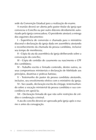 14 | EXAME E CONSAGRAÇÃO AO MINISTÉRIO DIACONAL
sede da Convenção Estadual para a realização do exame.
A reunião deverá ser aberta pelo pastor titular da igreja que
convocou o Concílio ou por outro diácono devidamente auto-
rizado pela igreja convocadora. O presidente atestará a entrega
dos seguintes documentos:
I - Experiência de conversão e chamada para o ministério
diaconal e declaração da igreja dada em assembleia atestando
o reconhecimento da chamada da pessoa candidata, inclusive
seu tempo de membresia;
II - Cópia da ata da assembleia da igreja deliberando sobre a
convocação do concílio;
III - Cópia de certidão de casamento ou nascimento e CPF
dos candidatos;
IV - Trabalho escrito e firmado contendo, dentre outros, os
seus compromissos ministeriais e declaração de fidelidade aos
princípios, doutrinas e práticas batistas;
V - Testemunho do pastor da pessoa candidata atestando,
inclusive, seu envolvimento efetivo com o ministério da igreja;
VI - Sse casado, declaração escrita do cônjuge, testemunhan-
do sobre a vocação ministerial da pessoa candidata e sua con-
cordância em apoiá-la;
VII - Declaração firmada de que não sofre restrições de cré-
dito e condenação criminal.
A ata do concílio deverá ser aprovada pela igreja após o exa-
me e antes da consagração.
 