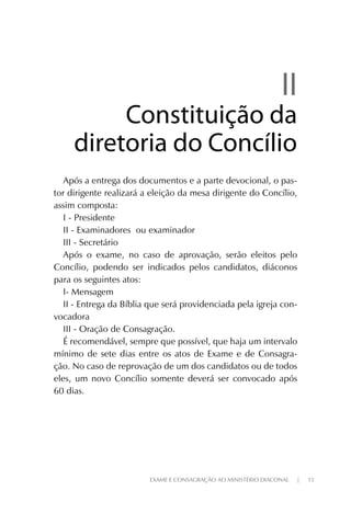 EXAME E CONSAGRAÇÃO AO MINISTÉRIO DIACONAL | 15
IIII
Constituição daConstituição da
diretoria do Concíliodiretoria do Concílio
Após a entrega dos documentos e a parte devocional, o pas-
tor dirigente realizará a eleição da mesa dirigente do Concílio,
assim composta:
I - Presidente
II - Examinadores ou examinador
III - Secretário
Após o exame, no caso de aprovação, serão eleitos pelo
Concílio, podendo ser indicados pelos candidatos, diáconos
para os seguintes atos:
I- Mensagem
II - Entrega da Bíblia que será providenciada pela igreja con-
vocadora
III - Oração de Consagração.
É recomendável, sempre que possível, que haja um intervalo
mínimo de sete dias entre os atos de Exame e de Consagra-
ção. No caso de reprovação de um dos candidatos ou de todos
eles, um novo Concílio somente deverá ser convocado após
60 dias.
 