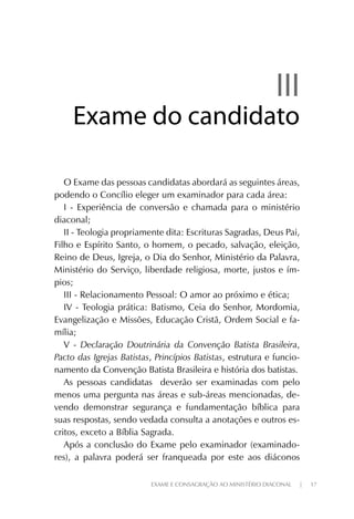 EXAME E CONSAGRAÇÃO AO MINISTÉRIO DIACONAL | 17
IIIIII
Exame do candidatoExame do candidato
O Exame das pessoas candidatas abordará as seguintes áreas,
podendo o Concílio eleger um examinador para cada área:
I - Experiência de conversão e chamada para o ministério
diaconal;
II - Teologia propriamente dita: Escrituras Sagradas, Deus Pai,
Filho e Espírito Santo, o homem, o pecado, salvação, eleição,
Reino de Deus, Igreja, o Dia do Senhor, Ministério da Palavra,
Ministério do Serviço, liberdade religiosa, morte, justos e ím-
pios;
III - Relacionamento Pessoal: O amor ao próximo e ética;
IV - Teologia prática: Batismo, Ceia do Senhor, Mordomia,
Evangelização e Missões, Educação Cristã, Ordem Social e fa-
mília;
V - Declaração Doutrinária da Convenção Batista Brasileira,
Pacto das Igrejas Batistas, Princípios Batistas, estrutura e funcio-
namento da Convenção Batista Brasileira e história dos batistas.
As pessoas candidatas deverão ser examinadas com pelo
menos uma pergunta nas áreas e sub-áreas mencionadas, de-
vendo demonstrar segurança e fundamentação bíblica para
suas respostas, sendo vedada consulta a anotações e outros es-
critos, exceto a Bíblia Sagrada.
Após a conclusão do Exame pelo examinador (examinado-
res), a palavra poderá ser franqueada por este aos diáconos
 