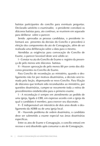 18 | EXAME E CONSAGRAÇÃO AO MINISTÉRIO DIACONAL
batistas participantes do concílio para eventuais perguntas.
Declarado satisfeito o examinador, o presidente convidará os
diáconos batistas para, ato contínuo, se reunirem em separado
para deliberar sobre o parecer.
Sendo .aprovadas as pessoas candidatas, o presidente in-
formará aos presentes da decisão do Concílio e procederá à
eleição dos componentes do ato de Consagração, além de ser
realizada uma deliberação sobre a data para o mesmo.
Atendidas as exigências para convocação do Concílio de
Exame, o parecer favorável deste será válido se:
I - Constar na ata do Concílio de Exame o registro da presen-
ça de pelo menos sete diáconos batistas.
II - Houver aprovação de pelo menos 80 por cento dos diá-
conos presentes no Concílio de Exame.
Para Concílio de recondução ao ministério, quando o des-
ligamento não for por motivos doutrinários, a decisão será to-
mada pela Seção, dispensando-se novo Concílio. Para filiação
de diáconos que tenham sido reconduzidos ao ministério, por
questões doutrinárias, cumpre-se novamente toda a rotina de
procedimentos estabelecidos para o primeiro exame.
I - A recondução é sempre em atendimento ao pedido de
uma igreja, ligada à CBB, em expresso acordo com a igreja da
qual o candidato é membro, para exercer seu diaconato.
II - É indispensável um interstício de dois anos desde o des-
ligamento da ADBB ou de uma igreja local.
III - Havendo problema de ordem doutrinária, o candidato
deve ser submetido a exame especial nas áreas doutrinárias
específicas.
Entre os atos de Exame e Consagração, o concílio entrará em
recesso e será dissolvido após consumar o ato de Consagração.
 
