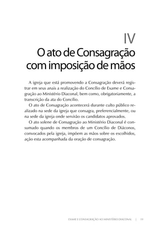 EXAME E CONSAGRAÇÃO AO MINISTÉRIO DIACONAL | 19
IVIV
OatodeConsagraçãoOatodeConsagração
comimposiçãodemãoscomimposiçãodemãos
A igreja que está promovendo a Consagração deverá regis-
trar em seus anais a realização do Concílio de Exame e Consa-
gração ao Ministério Diaconal, bem como, obrigatoriamente, a
transcrição da ata do Concílio.
O ato de Consagração acontecerá durante culto público re-
alizado na sede da igreja que consagra, preferencialmente, ou
na sede da igreja onde servirão os candidatos aprovados.
O ato solene de Consagração ao Ministério Diaconal é con-
sumado quando os membros de um Concílio de Diáconos,
convocados pela igreja, impõem as mãos sobre os escolhidos,
ação esta acompanhada da oração de consagração.
 