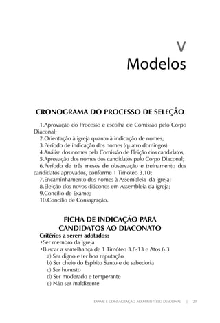 EXAME E CONSAGRAÇÃO AO MINISTÉRIO DIACONAL | 21
CRONOGRAMA DO PROCESSO DE SELEÇÃO
1.Aprovação do Processo e escolha de Comissão pelo Corpo
Diaconal;
2.Orientação à igreja quanto à indicação de nomes;
3.Período de indicação dos nomes (quatro domingos)
4.Análise dos nomes pela Comissão de Eleição dos candidatos;
5.Aprovação dos nomes dos candidatos pelo Corpo Diaconal;
6.Período de três meses de observação e treinamento dos
candidatos aprovados, conforme 1 Timóteo 3.10;
7.Encaminhamento dos nomes à Assembleia da igreja;
8.Eleição dos novos diáconos em Assembleia da igreja;
9.Concílio de Exame;
10.Concílio de Consagração.
FICHA DE INDICAÇÃO PARA
CANDIDATOS AO DIACONATO
Critérios a serem adotados:
•Ser membro da Igreja
•Buscar a semelhança de 1 Timóteo 3.8-13 e Atos 6.3
a) Ser digno e ter boa reputação
b) Ser cheio do Espírito Santo e de sabedoria
c) Ser honesto
d) Ser moderado e temperante
e) Não ser maldizente
vv
ModelosModelos
 