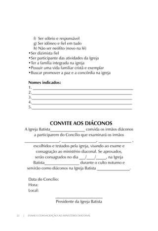 22 | EXAME E CONSAGRAÇÃO AO MINISTÉRIO DIACONAL
f) Ser sóbrio e responsável
g) Ser idôneo e fiel em tudo
h) Não ser neófito (novo na fé)
•Ser dizimista fiel
•Ser participante das atividades da Igreja
•Ter a família integrada na igreja
•Possuir uma vida familiar cristã e exemplar
•Buscar promover a paz e a concórdia na igreja
Nomes indicados:
1. _________________________________________________
2._________________________________________________
3._________________________________________________
4._________________________________________________
5._________________________________________________
CONVITE AOS DIÁCONOS
A Igreja Batista_________________ convida os irmãos diáconos
a participarem do Concílio que examinará os irmãos
_________________, _________________, ________________ ,
escolhidos e testados pela igreja, visando ao exame e
consagração ao ministério diaconal. Se aprovados,
serão consagrados no dia ___/____/_____, na Igreja
Batista_________________ durante o culto noturno e
servirão como diáconos na Igreja Batista ________________.
Data do Concílio:
Hora:
Local:
_______________________
Presidente da Igreja Batista
 