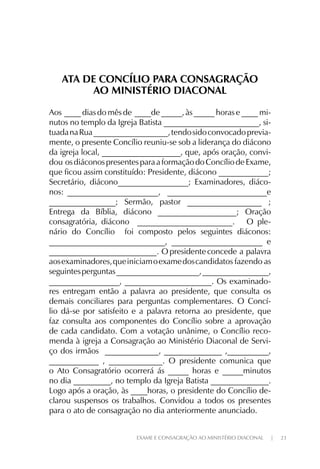 EXAME E CONSAGRAÇÃO AO MINISTÉRIO DIACONAL | 23
ATA DE CONCÍLIO PARA CONSAGRAÇÃO
AO MINISTÉRIO DIACONAL
Aos ____ dias do mês de ____de _____, às _____ horas e ____ mi-
nutos no templo da Igreja Batista _______________________, si-
tuadanaRua__________________,tendosidoconvocadoprevia-
mente, o presente Concílio reuniu-se sob a liderança do diácono
da igreja local, ___________________, que, após oração, convi-
dou osdiáconospresentesparaaformaçãodoConcíliodeExame,
que ficou assim constituído: Presidente, diácono ____________;
Secretário, diácono_________________; Examinadores, diáco-
nos: ______________________, ________________________e
________________; Sermão, pastor __________________ ;
Entrega da Bíblia, diácono ___________________; Oração
consagratória, diácono _______________________. O ple-
nário do Concílio foi composto pelos seguintes diáconos:
____________________________, ______________________ e
__________________________. O presidente concede a palavra
aosexaminadores,queiniciamoexamedoscandidatos fazendo as
seguintesperguntas____________________,________________,
_________________, _____________________. Os examinado-
res entregam então a palavra ao presidente, que consulta os
demais conciliares para perguntas complementares. O Concí-
lio dá-se por satisfeito e a palavra retorna ao presidente, que
faz consulta aos componentes do Concílio sobre a aprovação
de cada candidato. Com a votação unânime, o Concílio reco-
menda à igreja a Consagração ao Ministério Diaconal de Servi-
ço dos irmãos _____________, ______________ ,__________,
____________ , _____________. O presidente comunica que
o Ato Consagratório ocorrerá ás _____ horas e _____minutos
no dia _________, no templo da Igreja Batista ______________.
Logo após a oração, às ____horas, o presidente do Concílio de-
clarou suspensos os trabalhos. Convidou a todos os presentes
para o ato de consagração no dia anteriormente anunciado.
 