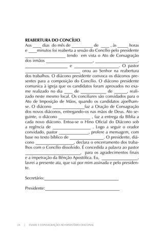 24 | EXAME E CONSAGRAÇÃO AO MINISTÉRIO DIACONAL
REABERTURA DO CONCÍLIO.
Aos ____ dias do mês de __________ de ____ , às _____ horas
e ____minutos foi reaberta a sessão do Concílio pelo presidente
___________________ tendo em vista o Ato de Consagração
dos irmãos ______________________, ____________________,
____________________ e _____________________. O pastor
__________________________ orou ao Senhor na reabertura
dos trabalhos. O diácono presidente convoca os diáconos pre-
sentes para a composição do Concílio. O diácono presidente
comunica à igreja que os candidatos foram aprovados no exa-
me realizado no dia ____ de ____________ de ______, reali-
zado neste mesmo local. Os conciliares são convidados para o
Ato de Imposição de Mãos, quando os candidatos ajoelham-
se. O diácono _______________faz a Oração de Consagração
dos novos diáconos, entregando-os nas mãos de Deus. Ato se-
guinte, o diácono _______________ , faz a entrega da Bíblia a
cada novo diácono. Entoa-se o Hino Oficial do Diácono sob
a regência de __________________ . Logo a seguir o orador
convidado, pastor ______________, profere a mensagem, com
base no texto bíblico de ________________. O presidente, diá-
cono __________________, declara o encerramento dos traba-
lhos com o Concílio dissolvido. É concedida a palavra ao pastor
__________________________, para os agradecimentos finais
e a impetração da Bênção Apostólica. Eu, _________________,
lavrei a presente ata, que vai por mim assinada e pelo presiden-
te.
Secretário:___________________________________
Presidente:___________________________________
 
