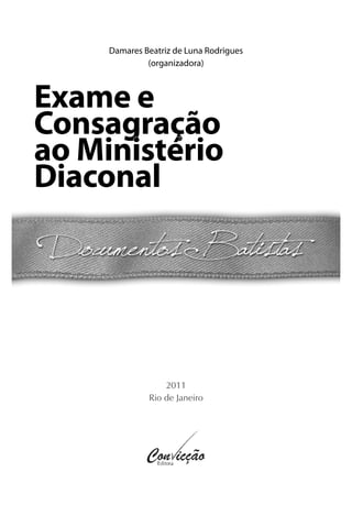 2011
Rio de Janeiro
Damares Beatriz de Luna Rodrigues
(organizadora)
Exame eExame e
ConsagraçãoConsagração
ao Ministérioao Ministério
DiaconalDiaconal
 