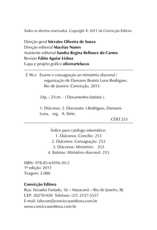 Todos os direitos reservados. Copyright © 2011 da Convicção Editora
Direção geral Sócrates Oliveira de Souza
Direção editorial Macéias Nunes
Assistente editorial Sandra Regina Bellonce do Carmo
Revisão Fábio Aguiar Lisboa
Capa e projeto gráfico oliverartelucas
Exame e consagração ao ministério diaconal /
organização de Damares Beatriz Luna Rodrigues.
Rio de Janeiro: Convicção, 2011.
24p. ; 21cm. - ( Documentos batistas ).
1. Diáconos. 2. Diaconato. I.Rodrigues, Damares
Luna, org. II. Série.
CDD 253
Índice para catálogo sistemático:
1. Diáconos: Concílio: 253
2. Diáconos: Consagração: 253
3. Diáconos: Ministério: 253
4. Batistas: Ministério diaconal: 253
ISBN: 978-85-61016-30-2
1ª edição: 2011
Tiragem: 2.000
Convicção Editora
Rua: Senador Furtado, 56 – Maracanã – Rio de Janeiro, RJ
CEP: 20270-020 Telefone: (21) 2157-5557
E-mail: falecom@conviccaoeditora.com.br
www.conviccaoeditora.com.br
E 96 e
 