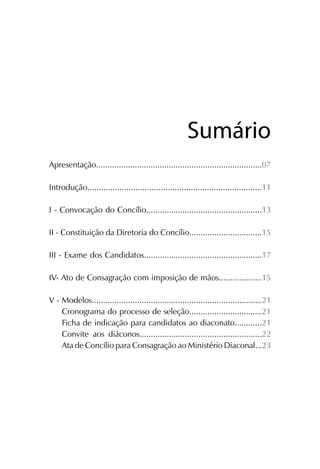SumárioSumário
Apresentação.........................................................................07
Introdução............................................................................11
I - Convocação do Concílio...................................................13
II - Constituição da Diretoria do Concílio................................15
III - Exame dos Candidatos....................................................17
IV- Ato de Consagração com imposição de mãos...................15
V - Modelos...........................................................................21
Cronograma do processo de seleção................................21
Ficha de indicação para candidatos ao diaconato............21
Convite aos diáconos......................................................22
Ata de Concílio para Consagração ao Ministério Diaconal...23
 