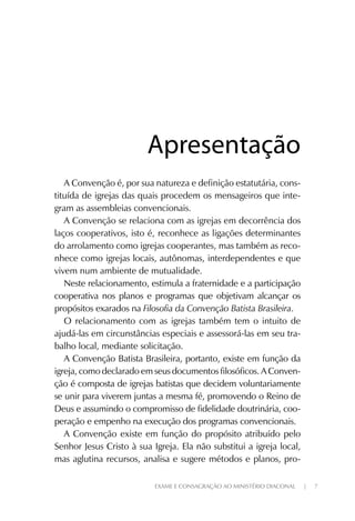 EXAME E CONSAGRAÇÃO AO MINISTÉRIO DIACONAL | 7
A Convenção é, por sua natureza e definição estatutária, cons-
tituída de igrejas das quais procedem os mensageiros que inte-
gram as assembleias convencionais.
A Convenção se relaciona com as igrejas em decorrência dos
laços cooperativos, isto é, reconhece as ligações determinantes
do arrolamento como igrejas cooperantes, mas também as reco-
nhece como igrejas locais, autônomas, interdependentes e que
vivem num ambiente de mutualidade.
Neste relacionamento, estimula a fraternidade e a participação
cooperativa nos planos e programas que objetivam alcançar os
propósitos exarados na Filosofia da Convenção Batista Brasileira.
O relacionamento com as igrejas também tem o intuito de
ajudá-las em circunstâncias especiais e assessorá-las em seu tra-
balho local, mediante solicitação.
A Convenção Batista Brasileira, portanto, existe em função da
igreja, como declarado em seus documentos filosóficos. A Conven-
ção é composta de igrejas batistas que decidem voluntariamente
se unir para viverem juntas a mesma fé, promovendo o Reino de
Deus e assumindo o compromisso de fidelidade doutrinária, coo-
peração e empenho na execução dos programas convencionais.
A Convenção existe em função do propósito atribuído pelo
Senhor Jesus Cristo à sua Igreja. Ela não substitui a igreja local,
mas aglutina recursos, analisa e sugere métodos e planos, pro-
ApresentaçãoApresentação
 
