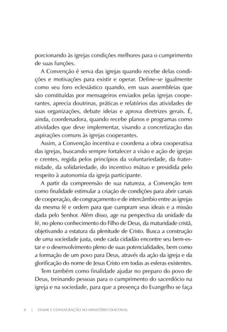 8 | EXAME E CONSAGRAÇÃO AO MINISTÉRIO DIACONAL
porcionando às igrejas condições melhores para o cumprimento
de suas funções.
A Convenção é serva das igrejas quando recebe delas condi-
ções e motivações para existir e operar. Define-se igualmente
como seu foro eclesiástico quando, em suas assembleias que
são constituídas por mensageiros enviados pelas igrejas coope-
rantes, aprecia doutrinas, práticas e relatórios das atividades de
suas organizações, debate ideias e aprova diretrizes gerais. É,
ainda, coordenadora, quando recebe planos e programas como
atividades que deve implementar, visando a concretização das
aspirações comuns às igrejas cooperantes.
Assim, a Convenção incentiva e coordena a obra cooperativa
das igrejas, buscando sempre fortalecer a visão e ação de igrejas
e crentes, regida pelos princípios da voluntariedade, da frater-
nidade, da solidariedade, do incentivo mútuo e presidida pelo
respeito à autonomia da igreja participante.
A partir da compreensão de sua natureza, a Convenção tem
como finalidade estimular a criação de condições para abrir canais
de cooperação, de congraçamento e de intercâmbio entre as igrejas
da mesma fé e ordem para que cumpram seus ideais e a missão
dada pelo Senhor. Além disso, age na perspectiva da unidade da
fé, no pleno conhecimento do Filho de Deus, da maturidade cristã,
objetivando a estatura da plenitude de Cristo. Busca a construção
de uma sociedade justa, onde cada cidadão encontre seu bem-es-
tar e o desenvolvimento pleno de suas potencialidades, bem como
a formação de um povo para Deus, através da ação da igreja e da
glorificação do nome de Jesus Cristo em todas as esferas existentes.
Tem também como finalidade ajudar no preparo do povo de
Deus, treinando pessoas para o cumprimento do sacerdócio na
igreja e na sociedade, para que a presença do Evangelho se faça
 