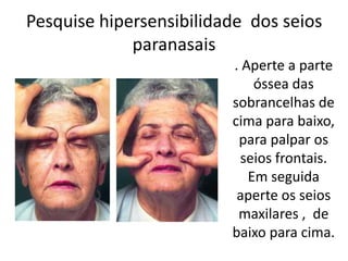 Pesquise hipersensibilidade dos seios
paranasais
. Aperte a parte
óssea das
sobrancelhas de
cima para baixo,
para palpar os
seios frontais.
Em seguida
aperte os seios
maxilares , de
baixo para cima.
 