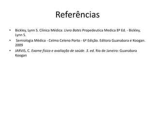 Referências
• Bickley, Lynn S. Clínica Médica: Livro Bates Propedeutica Medica 8ª Ed. - Bickley,
Lynn S.
• Semiologia Médica - Celmo Celeno Porto - 6ª Edição. Editora Guanabara e Koogan.
2009
• JARVIS, C. Exame físico e avaliação de saúde. 3. ed. Rio de Janeiro: Guanabara
Koogan
 