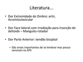 Literatura...
• Dor Extremidade do Ombro: artic.
Acromioclavicular
• Dor Face lateral com irradiação para inserção do
deltoide – Manguito rotador
• Dor Parte Anterior: tendão bicipital
– São sinais importantes de se lembrar mas pouco
sensiveis na APS
 
