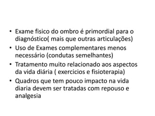 • Exame fisico do ombro é primordial para o
diagnóstico( mais que outras articulações)
• Uso de Exames complementares menos
necessário (condutas semelhantes)
• Tratamento muito relacionado aos aspectos
da vida diária ( exercicios e fisioterapia)
• Quadros que tem pouco impacto na vida
diaria devem ser tratadas com repouso e
analgesia
 