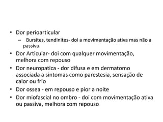 • Dor perioarticular
– Bursites, tendinites- doi a movimentação ativa mas não a
passiva
• Dor Articular- doi com qualquer movimentação,
melhora com repouso
• Dor neuropatica - dor difusa e em dermatomo
associada a sintomas como parestesia, sensação de
calor ou frio
• Dor ossea - em repouso e pior a noite
• Dor miofascial no ombro - doi com movimentação ativa
ou passiva, melhora com repouso
 