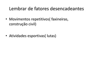 Lembrar de fatores desencadeantes
• Movimentos repetitivos( faxineiras,
construção civil)
• Atividades esportivas( lutas)
 