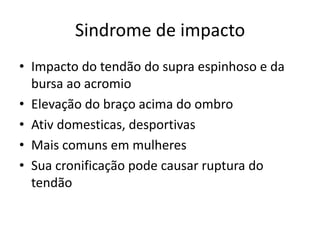 Sindrome de impacto
• Impacto do tendão do supra espinhoso e da
bursa ao acromio
• Elevação do braço acima do ombro
• Ativ domesticas, desportivas
• Mais comuns em mulheres
• Sua cronificação pode causar ruptura do
tendão
 