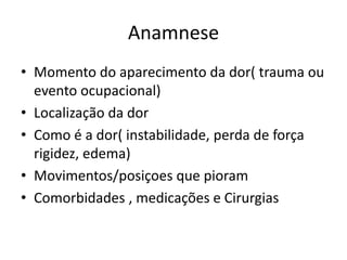 Anamnese
• Momento do aparecimento da dor( trauma ou
evento ocupacional)
• Localização da dor
• Como é a dor( instabilidade, perda de força
rigidez, edema)
• Movimentos/posiçoes que pioram
• Comorbidades , medicações e Cirurgias
 