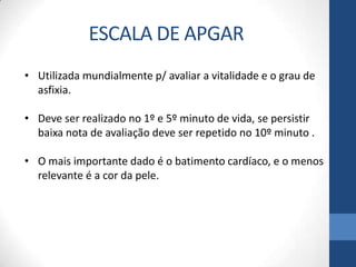 • Utilizada mundialmente p/ avaliar a vitalidade e o grau de
asfixia.
• Deve ser realizado no 1º e 5º minuto de vida, se persistir
baixa nota de avaliação deve ser repetido no 10º minuto .
• O mais importante dado é o batimento cardíaco, e o menos
relevante é a cor da pele.
ESCALA DE APGAR
 