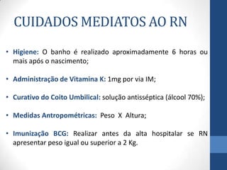 CUIDADOS MEDIATOS AO RN
• Higiene: O banho é realizado aproximadamente 6 horas ou
mais após o nascimento;
• Administração de Vitamina K: 1mg por via IM;
• Curativo do Coito Umbilical: solução antisséptica (álcool 70%);
• Medidas Antropométricas: Peso X Altura;
• Imunização BCG: Realizar antes da alta hospitalar se RN
apresentar peso igual ou superior a 2 Kg.
 