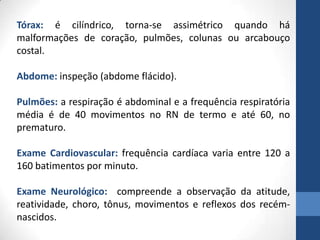 Tórax: é cilíndrico, torna-se assimétrico quando há
malformações de coração, pulmões, colunas ou arcabouço
costal.
Abdome: inspeção (abdome flácido).
Pulmões: a respiração é abdominal e a frequência respiratória
média é de 40 movimentos no RN de termo e até 60, no
prematuro.
Exame Cardiovascular: frequência cardíaca varia entre 120 a
160 batimentos por minuto.
Exame Neurológico: compreende a observação da atitude,
reatividade, choro, tônus, movimentos e reflexos dos recém-
nascidos.
 