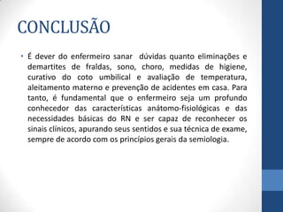 CONCLUSÃO
• É dever do enfermeiro sanar dúvidas quanto eliminações e
demartites de fraldas, sono, choro, medidas de higiene,
curativo do coto umbilical e avaliação de temperatura,
aleitamento materno e prevenção de acidentes em casa. Para
tanto, é fundamental que o enfermeiro seja um profundo
conhecedor das características anátomo-fisiológicas e das
necessidades básicas do RN e ser capaz de reconhecer os
sinais clínicos, apurando seus sentidos e sua técnica de exame,
sempre de acordo com os princípios gerais da semiologia.
 