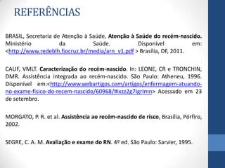 REFERÊNCIAS
BRASIL, Secretaria de Atenção à Saúde, Atenção à Saúde do recém-nascido.
Ministério da Saúde. Disponível em:
<http://www.redeblh.fiocruz.br/media/arn_v1.pdf > Brasília, DF, 2011.
CALIF, VMLT. Caracterização do recém-nascido. In: LEONE, CR e TRONCHIN,
DMR. Assistência integrada ao recém-nascido. São Paulo: Atheneu, 1996.
Disponível em:<http://www.webartigos.com/artigos/enfermagem-atuando-
no-exame-fisico-do-recem-nascido/60968/#ixzz2g7IgrImn> Acessado em 23
de setembro.
MORGATO, P. R. et al. Assistência ao recém-nascido de risco, Brasília, Pórfiro,
2002.
SEGRE, C. A. M. Avaliação e exame do RN. 4º ed. São Paulo: Sarvier, 1995.
 