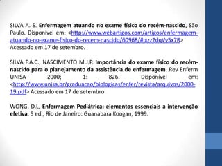 SILVA A. S. Enfermagem atuando no exame físico do recém-nascido, São
Paulo. Disponível em: <http://www.webartigos.com/artigos/enfermagem-
atuando-no-exame-fisico-do-recem-nascido/60968/#ixzz2dqVy5x7R>
Acessado em 17 de setembro.
SILVA F.A.C., NASCIMENTO M.J.P. Importância do exame físico do recém-
nascido para o planejamento da assistência de enfermagem. Rev Enferm
UNISA 2000; 1: 826. Disponível em:
<http://www.unisa.br/graduacao/biologicas/enfer/revista/arquivos/2000-
19.pdf> Acessado em 17 de setembro.
WONG, D.L, Enfermagem Pediátrica: elementos essenciais a intervenção
efetiva. 5 ed., Rio de Janeiro: Guanabara Koogan, 1999.
 