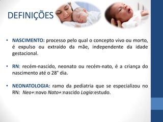 • NASCIMENTO: processo pelo qual o concepto vivo ou morto,
é expulso ou extraído da mãe, independente da idade
gestacional.
• RN: recém-nascido, neonato ou recém-nato, é a criança do
nascimento até o 28° dia.
• NEONATOLOGIA: ramo da pediatria que se especializou no
RN: Neo+:novo Nato+:nascido Logia:estudo.
DEFINIÇÕES
 