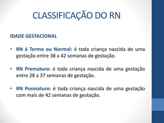 CLASSIFICAÇÃO DO RN
IDADE GESTACIONAL
• RN á Termo ou Normal: é toda criança nascida de uma
gestação entre 38 a 42 semanas de gestação.
• RN Prematuro: é toda criança nascida de uma gestação
entre 28 a 37 semanas de gestação.
• RN Posmaturo: é toda criança nascida de uma gestação
com mais de 42 semanas de gestação.
 
