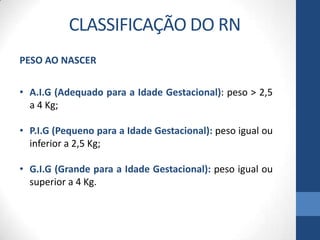 PESO AO NASCER
• A.I.G (Adequado para a Idade Gestacional): peso > 2,5
a 4 Kg;
• P.I.G (Pequeno para a Idade Gestacional): peso igual ou
inferior a 2,5 Kg;
• G.I.G (Grande para a Idade Gestacional): peso igual ou
superior a 4 Kg.
CLASSIFICAÇÃO DO RN
 