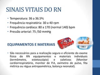 SINAIS VITAIS DO RN
• Temperatura: 36 a 36.5ºc
• Frequência respiratória: 30 a 40 rpm
• Frequência cardíaca: 80 a 170 (normal 140) bpm
• Pressão arterial: 75 /50 mmHg
EQUIPAMENTOS E MATERIAIS
• São necessários para a realização segura e eficiente do exame
físico do RN equipamentos e materiais individuais
(termômetro, estetoscópio) e coletivos (Monitor
cardiorrespiratório, monitor de P.A, oxímetro de pulso, fita
métrica ou régua antropométrica, balança neonatal).
 