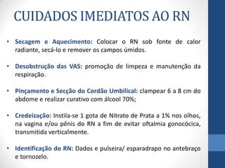 CUIDADOS IMEDIATOS AO RN
• Secagem e Aquecimento: Colocar o RN sob fonte de calor
radiante, secá-lo e remover os campos úmidos.
• Desobstrução das VAS: promoção de limpeza e manutenção da
respiração.
• Pinçamento e Secção do Cordão Umbilical: clampear 6 a 8 cm do
abdome e realizar curativo com álcool 70%;
• Credeização: Instila-se 1 gota de Nitrato de Prata a 1% nos olhos,
na vagina e/ou pênis do RN a fim de evitar oftalmia gonocócica,
transmitida verticalmente.
• Identificação do RN: Dados e pulseira/ esparadrapo no antebraço
e tornozelo.
 